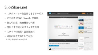 SlideShare.net
•	 スライドショーを公開できるサービス
•	 ビジネス SNS の LinkedIn が運営
•	 個人や企業、政府機関も利用
•	 現在 2 千万近くのスライドを公開
•	 スライドの閲覧・公開は無料
•	 研究の参考資料として有効
※引用文献とはならないので注意
 