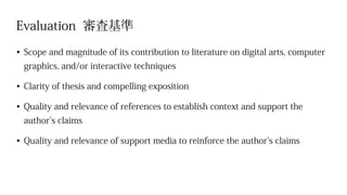 Evaluation 審査基準
•	Scope and magnitude of its contribution to literature on digital arts, computer
graphics, and/or interactive techniques
•	Clarity of thesis and compelling exposition
•	Quality and relevance of references to establish context and support the
author’s claims
•	Quality and relevance of support media to reinforce the author’s claims
 