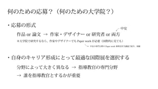 何のための応募？（何のための大学院？）
※大学院で研究するなら、作家やデザイナーでも Paper work が必要（国際的に見ても）
・自身のキャリア形成にとって最適な国際展を選択する
・応募の形式
分野によって大きく異なる → 指導教官の専門分野
→ 誰を指導教官とするかが重要
作品 or 論文 → 作家・デザイナー or 研究者 or 両方
中安の専門分野の Paper work 事例を担当講義で紹介、体験
中安
 