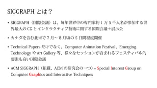 SIGGRAPH とは？
•	SIGGRAPH（国際会議）は、毎年世界中の専門家約 1 万 5 千人名が参加する世
界最大の CG とインタラクティブ技術に関する国際会議＋展示会
•	カナダを含む北米で 7 月～ 8 月頃の 5 日間程度開催
•	Technical Papers だけでなく、Computer Animation Festival、Emerging
Technology や Art Gallery 等、様々なセッションが含まれるフェスティバル的
要素も高い国際会議
•	ACM SIGGRAPH（組織、ACM の研究会の一つ）= Special Interest Group on
Computer Graphics and Interactive Techniques
 