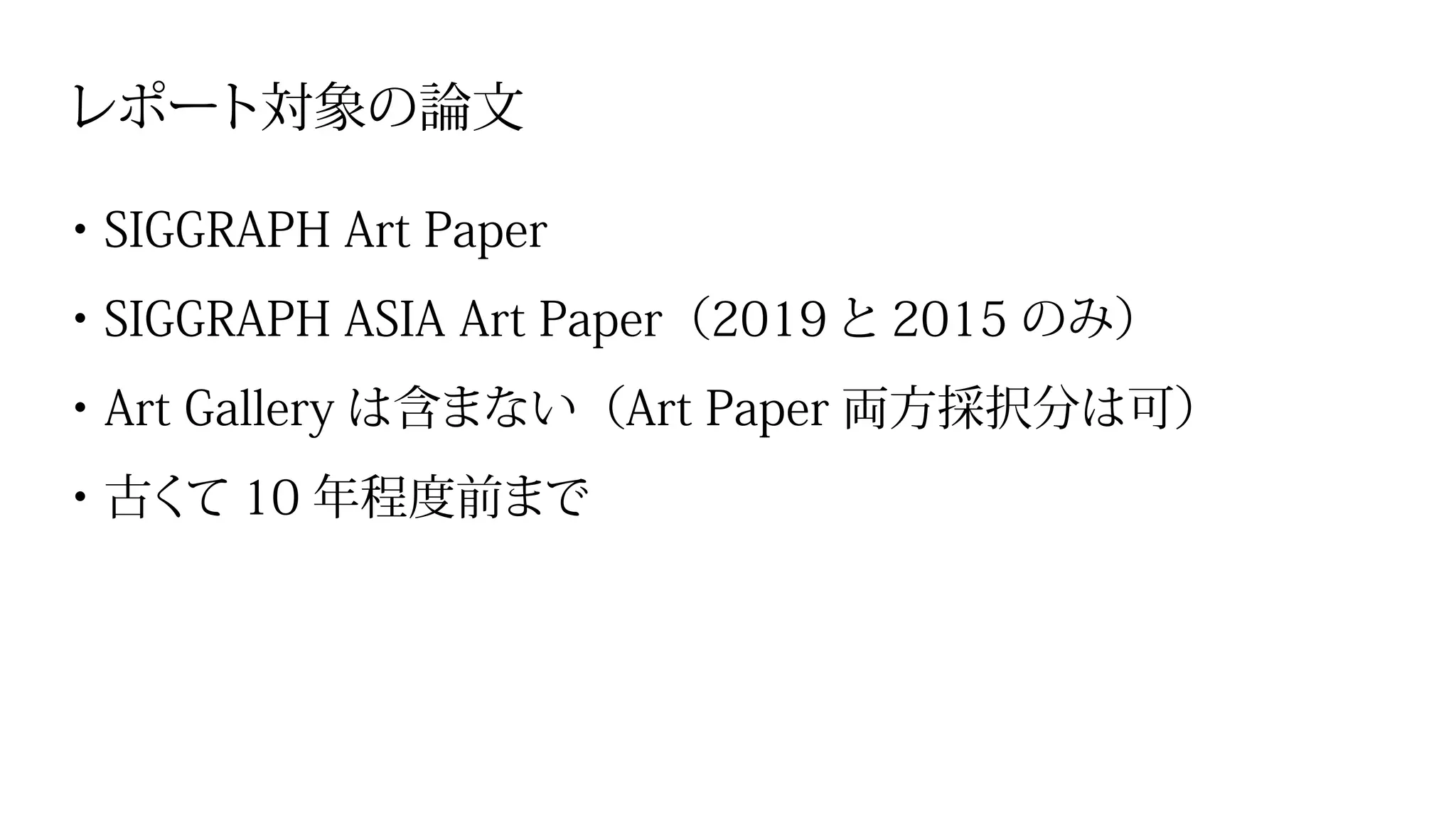 レポート対象の論文
・SIGGRAPH Art Paper
・SIGGRAPH ASIA Art Paper（2019と 2015 のみ）
・Art Gallery は含まない（Art Paper 両方採択分は可）
・古くて 10 年程度前まで
 