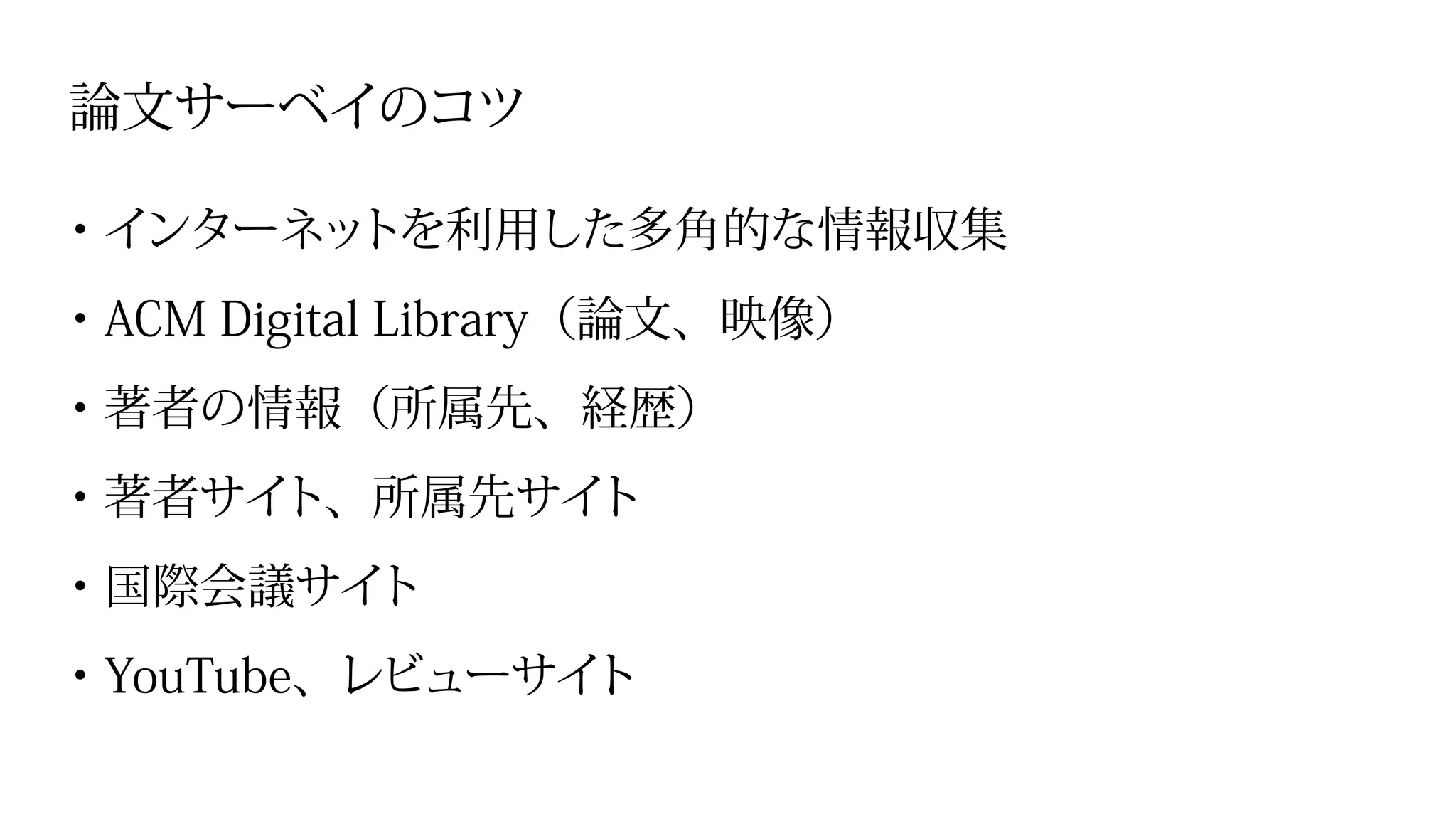 論文サーベイのコツ
・インターネットを利用した多角的な情報収集
・ACM Digital Library（論文、映像）
・著者の情報（所属先、経歴）
・著者サイト、所属先サイト
・国際会議サイト
・YouTube、レビューサイト
 