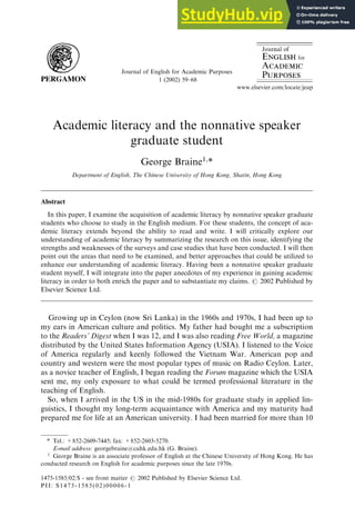 Academic literacy and the nonnative speaker
graduate student
George Braine1,
*
Department of English, The Chinese University of Hong Kong, Shatin, Hong Kong
Abstract
In this paper, I examine the acquisition of academic literacy by nonnative speaker graduate
students who choose to study in the English medium. For these students, the concept of aca-
demic literacy extends beyond the ability to read and write. I will critically explore our
understanding of academic literacy by summarizing the research on this issue, identifying the
strengths and weaknesses of the surveys and case studies that have been conducted. I will then
point out the areas that need to be examined, and better approaches that could be utilized to
enhance our understanding of academic literacy. Having been a nonnative speaker graduate
student myself, I will integrate into the paper anecdotes of my experience in gaining academic
literacy in order to both enrich the paper and to substantiate my claims. # 2002 Published by
Elsevier Science Ltd.
Growing up in Ceylon (now Sri Lanka) in the 1960s and 1970s, I had been up to
my ears in American culture and politics. My father had bought me a subscription
to the Readers’ Digest when I was 12, and I was also reading Free World, a magazine
distributed by the United States Information Agency (USIA). I listened to the Voice
of America regularly and keenly followed the Vietnam War. American pop and
country and western were the most popular types of music on Radio Ceylon. Later,
as a novice teacher of English, I began reading the Forum magazine which the USIA
sent me, my only exposure to what could be termed professional literature in the
teaching of English.
So, when I arrived in the US in the mid-1980s for graduate study in applied lin-
guistics, I thought my long-term acquaintance with America and my maturity had
prepared me for life at an American university. I had been married for more than 10
Journal of English for Academic Purposes
1 (2002) 59–68
www.elsevier.com/locate/jeap
1475-1585/02/$ - see front matter # 2002 Published by Elsevier Science Ltd.
PII: S1475-1585(02)00006-1
* Tel.: +852-2609-7445; fax: +852-2603-5270.
E-mail address: georgebraine@cuhk.edu.hk (G. Braine).
1
George Braine is an associate professor of English at the Chinese University of Hong Kong. He has
conducted research on English for academic purposes since the late 1970s.
 