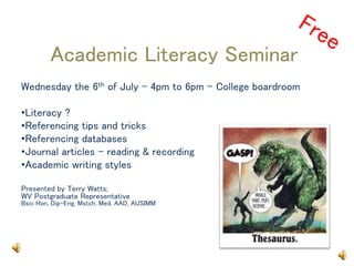 Academic Literacy Seminar
Wednesday the 6th of July - 4pm to 6pm – College boardroom
•Literacy ?
•Referencing tips and tricks
•Referencing databases
•Journal articles – reading & recording
•Academic writing styles
Presented by Terry Watts;
WV Postgraduate Representative
Bsci Hon, Dip-Eng, Mstch, Med, AAD, AUSIMM
 
