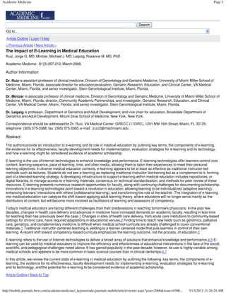 Academic Medicine                                                                                                                              Page 1




                                                                                          Search
  Go to...

  Article Outline | Login | Help
  < Previous Article | Next Article >
  The Impact of E-Learning in Medical Education
  Ruiz, Jorge G. MD; Mintzer, Michael J. MD; Leipzig, Rosanne M. MD, PhD

  Academic Medicine . 81(3):207-212, March 2006.

  Author Information

  Dr. Ruiz is assistant professor of clinical medicine, Division of Gerontology and Geriatric Medicine, University of Miami Miller School of
  Medicine, Miami, Florida; associate director for education/evaluation, Geriatric Research, Education, and Clinical Center, VA Medical
  Center, Miami, Florida; and senior investigator, Stein Gerontological Institute, Miami, Florida.

  Dr. Mintzer is associate professor of clinical medicine, Division of Gerontology and Geriatric Medicine, University of Miami Miller School of
  Medicine, Miami, Florida; director, Community Academic Partnerships, and investigator, Geriatric Research, Education, and Clinical
  Center, VA Medical Center, Miami, Florida; and senior investigator, Stein Gerontological Institute, Miami, Florida.

  Dr. Leipzig is professor, Department of Geriatrics and Adult Development; and vice chair for education, Brookdale Department of
  Geriatrics and Adult Development, Mount Sinai School of Medicine, New York, New York.

  Correspondence should be addressed to Dr. Ruiz, VA Medical Center, GRECC (11GRC), 1201 NW 16th Street, Miami, FL 33125;
  telephone: (305) 575-3388; fax: (305) 575-3365; e-mail: jruiz2@med.miami.edu .

  Abstract

  The authors provide an introduction to e-learning and its role in medical education by outlining key terms, the components of e-learning,
  the evidence for its effectiveness, faculty development needs for implementation, evaluation strategies for e-learning and its technology,
  and how e-learning might be considered evidence of academic scholarship.

  E-learning is the use of Internet technologies to enhance knowledge and performance. E-learning technologies offer learners control over
  content, learning sequence, pace of learning, time, and often media, allowing them to tailor their experiences to meet their personal
  learning objectives. In diverse medical education contexts, e-learning appears to be at least as effective as traditional instructor-led
  methods such as lectures. Students do not see e-learning as replacing traditional instructor-led training but as a complement to it, forming
  part of a blended-learning strategy. A developing infrastructure to support e-learning within medical education includes repositories, or
  digital libraries, to manage access to e-learning materials, consensus on technical standardization, and methods for peer review of these
  resources. E-learning presents numerous research opportunities for faculty, along with continuing challenges for documenting scholarship.
  Innovations in e-learning technologies point toward a revolution in education, allowing learning to be individualized (adaptive learning),
  enhancing learners' interactions with others (collaborative learning), and transforming the role of the teacher. The integration of e-learning
  into medical education can catalyze the shift toward applying adult learning theory, where educators will no longer serve mainly as the
  distributors of content, but will become more involved as facilitators of learning and assessors of competency.

  Today's medical educators are facing different challenges than their predecessors in teaching tomorrow's physicians. In the past few
  decades, changes in health care delivery and advances in medicine have increased demands on academic faculty, resulting in less time
  for teaching than has previously been the case.1 Changes in sites of health care delivery, from acute care institutions to community-based
  settings for chronic care, have required adaptations in educational venues.2 Finding time to teach new fields such as genomics, palliative
  care, geriatrics, and complementary medicine is difficult when medical school curricula are already challenged to cover conventional
  materials.1 Traditional instructor-centered teaching is yielding to a learner-centered model that puts learners in control of their own
  learning. A recent shift toward competency-based curricula emphasizes the learning outcome, not the process, of education.3

  E-learning refers to the use of Internet technologies to deliver a broad array of solutions that enhance knowledge and performance.4,5 E-
  learning can be used by medical educators to improve the efficiency and effectiveness of educational interventions in the face of the social,
  scientific, and pedagogical challenges noted above. It has gained popularity in the past decade; however, its use is highly variable among
  medical schools and appears to be more common in basic science courses than in clinical clerkships.6,7

  In this article, we review the current state of e-learning in medical education by outlining the following: key terms, the components of e-
  learning, the evidence for its effectiveness, faculty development needs for implementing e-learning, evaluation strategies for e-learning
  and its technology, and the potential for e-learning to be considered evidence of academic scholarship.

  Article Outline | Back to Top



http://mobile.journals.lww.com/academicmedicine/_layouts/oaks.journals.mobile/articleviewer.aspx?year=2006&issue=0300...    5/13/2012 11:28:24 AM
 