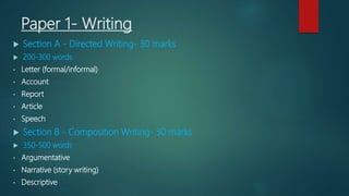 Paper 1- Writing
 Section A - Directed Writing- 30 marks
 200-300 words
• Letter (formal/informal)
• Account
• Report
• Article
• Speech
 Section B - Composition Writing- 30 marks
 350-500 words
• Argumentative
• Narrative (story writing)
• Descriptive
 