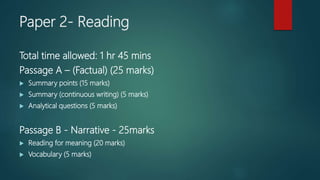 Paper 2- Reading
Total time allowed: 1 hr 45 mins
Passage A – (Factual) (25 marks)
 Summary points (15 marks)
 Summary (continuous writing) (5 marks)
 Analytical questions (5 marks)
Passage B - Narrative - 25marks
 Reading for meaning (20 marks)
 Vocabulary (5 marks)
 