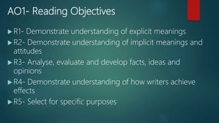 AO1- Reading Objectives
 R1- Demonstrate understanding of explicit meanings
 R2- Demonstrate understanding of implicit meanings and
attitudes
 R3- Analyse, evaluate and develop facts, ideas and
opinions
 R4- Demonstrate understanding of how writers achieve
effects
 R5- Select for specific purposes
 