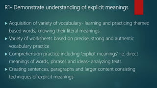 R1- Demonstrate understanding of explicit meanings
 Acquisition of variety of vocabulary- learning and practicing themed
based words, knowing their literal meanings
 Variety of worksheets based on precise, strong and authentic
vocabulary practice
 Comprehension practice including ‘explicit meanings’ i.e. direct
meanings of words, phrases and ideas- analyzing texts
 Creating sentences, paragraphs and larger content consisting
techniques of explicit meanings
 