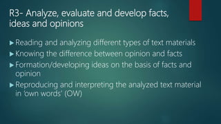 R3- Analyze, evaluate and develop facts,
ideas and opinions
 Reading and analyzing different types of text materials
 Knowing the difference between opinion and facts
 Formation/developing ideas on the basis of facts and
opinion
 Reproducing and interpreting the analyzed text material
in ‘own words’ (OW)
 