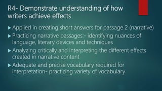 R4- Demonstrate understanding of how
writers achieve effects
 Applied in creating short answers for passage 2 (narrative)
 Practicing narrative passages:- identifying nuances of
language, literary devices and techniques
 Analyzing critically and interpreting the different effects
created in narrative content
 Adequate and precise vocabulary required for
interpretation- practicing variety of vocabulary
 