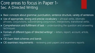 Core areas to focus in Paper 1-
Sec. A Directed Writing
 Basic concepts about grammar, punctuation, sentence structure, variety of sentences
 Use of appropriate, strong and precise vocabulary :- phrasal verbs, idiomatic
phrases, conjunctions, subordinating conjunction, interjections, transitional verbs.
 Comprehension and fulfillment of task :- understanding the question and answering
techniques
 Formats of different types of 'directed writings' :- letters, report, account, article,
speech
 CIE Exam Mark schemes and bands
 CIE examiners requirements :- reviewing past papers and examiners reports
 