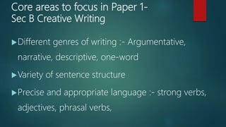 Core areas to focus in Paper 1-
Sec B Creative Writing
Different genres of writing :- Argumentative,
narrative, descriptive, one-word
Variety of sentence structure
Precise and appropriate language :- strong verbs,
adjectives, phrasal verbs,
 