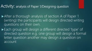 Activity: analysis of Paper 1/Designing question
After a thorough analysis of section A of Paper 1
(writing) the participants will design directed writing
questions on their own.
Each group will design a different directed ‘type’ of
directed question e.g. one group will design a formal
letter question another may design a question on
account
 