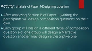 Activity: analysis of Paper 1/Designing question
After analyzing Section B of Paper 1 (writing) the
participants will design composition questions on their
own.
Each group will design a different ‘type’ of composition
question e.g. one group will design a Narrative
question another may design a Descriptive one.
 
