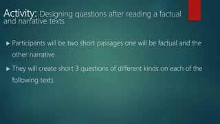 Activity: Designing questions after reading a factual
and narrative texts
 Participants will be two short passages one will be factual and the
other narrative
 They will create short 3 questions of different kinds on each of the
following texts
 