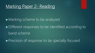 Marking Paper 2- Reading
Marking scheme to be analyzed
Different responses to be identified according to
band scheme
Precision of response to be specially focused
 
