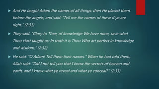  And He taught Adam the names of all things; then He placed them
before the angels, and said: "Tell me the names of these if ye are
right.“ (2:31)
 They said: "Glory to Thee, of knowledge We have none, save what
Thou Hast taught us: In truth it is Thou Who art perfect in knowledge
and wisdom.“ (2:32)
 He said: "O Adam! Tell them their names." When he had told them,
Allah said: "Did I not tell you that I know the secrets of heaven and
earth, and I know what ye reveal and what ye conceal?“ (2:33)
 