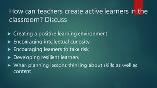 How can teachers create active learners in the
classroom? Discuss
 Creating a positive learning environment
 Encouraging intellectual curiosity
 Encouraging learners to take risk
 Developing resilient learners
 When planning lessons thinking about skills as well as
content
 