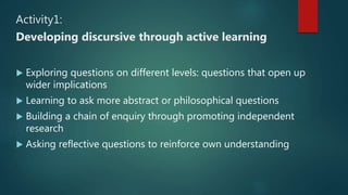Activity1:
Developing discursive through active learning
 Exploring questions on different levels: questions that open up
wider implications
 Learning to ask more abstract or philosophical questions
 Building a chain of enquiry through promoting independent
research
 Asking reflective questions to reinforce own understanding
 