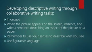 Developing descriptive writing through
collaborative writing tasks:
 In groups
 When the picture appears on the screen, observe, and
write a sentence describing an aspect of the picture on a
paper
 Remember to use your senses to describe what you see
 Use figurative language
 