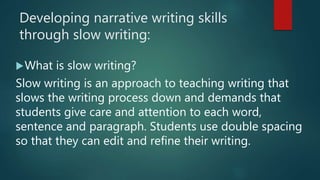 Developing narrative writing skills
through slow writing:
What is slow writing?
Slow writing is an approach to teaching writing that
slows the writing process down and demands that
students give care and attention to each word,
sentence and paragraph. Students use double spacing
so that they can edit and refine their writing.
 