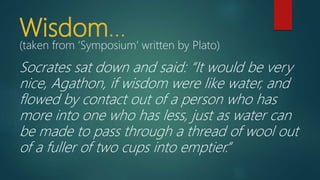 Wisdom…
(taken from ‘Symposium’ written by Plato)
Socrates sat down and said: “It would be very
nice, Agathon, if wisdom were like water, and
flowed by contact out of a person who has
more into one who has less, just as water can
be made to pass through a thread of wool out
of a fuller of two cups into emptier.”
 