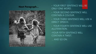 • YOUR FIRST SENTENCE WILL BE
ONLY ONE WORD.
• YOUR SECOND SENTENCE WILL
CONTAIN A COLOUR.
• YOUR THIRD SENTENCE WILL USE A
DIRECT SPEECH.
• YOUR FOURTH SENTENCE WILL USE
ALLITERATION.
•YOUR FIFTH SENTENCE WILL
CONTAIN A TWIST.
… AND SO ON.
Next Paragraph…
 