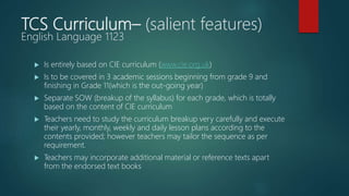 TCS Curriculum– (salient features)
English Language 1123
 Is entirely based on CIE curriculum (www.cie.org.uk)
 Is to be covered in 3 academic sessions beginning from grade 9 and
finishing in Grade 11(which is the out-going year)
 Separate SOW (breakup of the syllabus) for each grade, which is totally
based on the content of CIE curriculum
 Teachers need to study the curriculum breakup very carefully and execute
their yearly, monthly, weekly and daily lesson plans according to the
contents provided; however teachers may tailor the sequence as per
requirement.
 Teachers may incorporate additional material or reference texts apart
from the endorsed text books
 