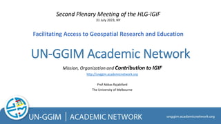 UN-GGIM Academic Network
Mission, Organization and Contribution to IGIF
http://unggim.academicnetwork.org
Prof Abbas Rajabifard
The University of Melbourne
Second Plenary Meeting of the HLG-IGIF
31 July 2023, NY
Facilitating Access to Geospatial Research and Education
 