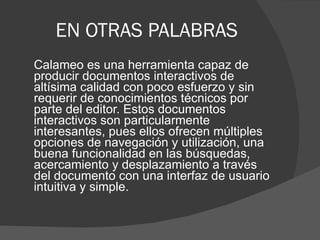 EN OTRAS PALABRAS Calameo es una herramienta capaz de producir documentos interactivos de altísima calidad con poco esfuerzo y sin requerir de conocimientos técnicos por parte del editor. Estos documentos interactivos son particularmente interesantes, pues ellos ofrecen múltiples opciones de navegación y utilización, una buena funcionalidad en las búsquedas, acercamiento y desplazamiento a través del documento con una interfaz de usuario intuitiva y simple. 