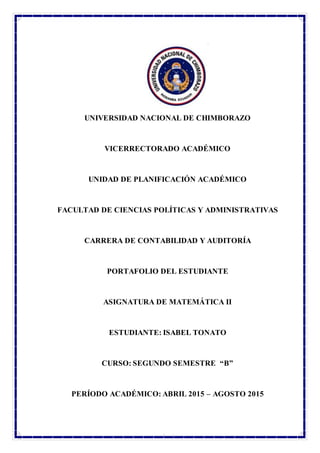 UNACH
UNIVERSIDAD NACIONAL DE CHIMBORAZO
VICERRECTORADO ACADÉMICO
UNIDAD DE PLANIFICACIÓN ACADÉMICO
FACULTAD DE CIENCIAS POLÍTICAS Y ADMINISTRATIVAS
CARRERA DE CONTABILIDAD Y AUDITORÍA
PORTAFOLIO DEL ESTUDIANTE
ASIGNATURA DE MATEMÁTICA II
ESTUDIANTE: ISABEL TONATO
CURSO: SEGUNDO SEMESTRE “B”
PERÍODO ACADÉMICO: ABRIL 2015 – AGOSTO 2015
 