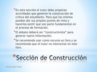 Eduardo López VergaraEn esta sección el tutor debe propiciar actividades que generen la construcción de critica del estudiante. Para que los mismos puedan dar sus propios puntos de vista y hacerlos sentir que son parte fundamental en el proceso de formación.El debate deberá ser “constructivista” para generar nueva información.Se recomienda usar como recurso un foro y se recomienda que el tutor no interactúe en este foro.Sección de Construcción