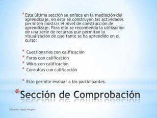 Eduardo López VergaraEsta última sección se enfoca en la mediación del aprendizaje, en ésta se construyen las actividades permiten mostrar el nivel de construcción de aprendizaje. Para ello se recomienda la utilización de una serie de recursos que permitan la visualización de que tanto se ha aprendido en el curso:  Cuestionarios con calificación Foros con calificación Wikis con calificación Consultas con calificación Esto permite evaluar a los participantes.Sección de Comprobación