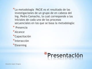 La metodología  PACIE es el resultado de las investigaciones de un grupo de en cabeza del Ing. Pedro Camacho, la cual corresponde a las iníciales de cada uno de los procesos secuenciales en los que se basa la metodología:Presencia Alcance Capacitación Interacción ElearningPresentaciónEduardo López Vergara