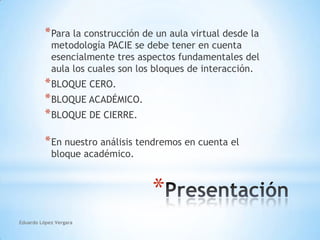 Para la construcción de un aula virtual desde la metodología PACIE se debe tener en cuenta esencialmente tres aspectos fundamentales del aula los cuales son los bloques de interacción.BLOQUE CERO.BLOQUE ACADÉMICO.BLOQUE DE CIERRE.En nuestro análisis tendremos en cuenta el bloque académico.PresentaciónEduardo López Vergara