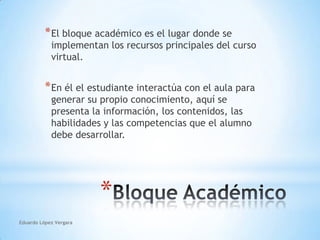 Eduardo López VergaraEl bloque académico es el lugar donde se implementan los recursos principales del curso virtual.En él el estudiante interactúa con el aula para generar su propio conocimiento, aquí se presenta la información, los contenidos, las habilidades y las competencias que el alumno debe desarrollar.Bloque Académico