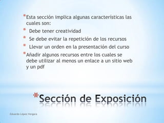 Eduardo López VergaraEsta sección implica algunas características las cuales son:Debe tener creatividadSe debe evitar la repetición de los recursos  Llevar un orden en la presentación del cursoAñadir algunos recursos entre los cuales se debe utilizar al menos un enlace a un sitio web y un pdfSección de Exposición 