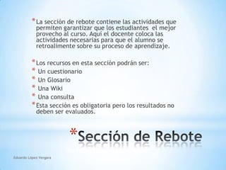 Eduardo López VergaraLa sección de rebote contiene las actividades que  permiten garantizar que los estudiantes  el mejor provecho al curso. Aquí el docente coloca las actividades necesarias para que el alumno se retroalimente sobre su proceso de aprendizaje.Los recursos en esta sección podrán ser: Un cuestionario Un Glosario Una Wiki Una consultaEsta sección es obligatoria pero los resultados no deben ser evaluados.Sección de Rebote