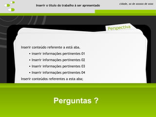 Schedule
Perspective
Introduction
Objective
Perspectiva
Perguntas ?
Inserir o título do trabalho à ser apresentado
cidade, xx de xxxxxx de xxxx
Inserir conteúdo referente a está aba.
• inserir informações pertinentes 01
• Inserir informações pertinentes 02
• Inserir informações pertinentes 03
• Inserir informações pertinentes 04
Inserir conteúdos referentes a esta aba;
 