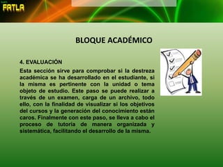 BLOQUE ACADÉMICO
4. EVALUACIÓN
Esta sección sirve para comprobar si la destreza
académica se ha desarrollado en el estudiante, si
la misma es pertinente con la unidad o tema
objeto de estudio. Este paso se puede realizar a
través de un examen, carga de un archivo, todo
ello, con la finalidad de visualizar si los objetivos
del cursos y la generación del conocimiento están
caros. Finalmente con este paso, se lleva a cabo el
proceso de tutoría de manera organizada y
sistemática, facilitando el desarrollo de la misma.
 