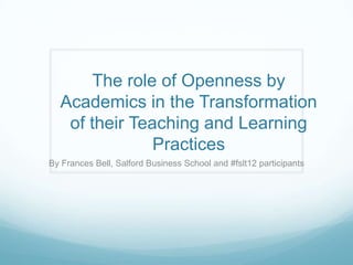 The role of Openness by
  Academics in the Transformation
   of their Teaching and Learning
               Practices
By Frances Bell, Salford Business School and #fslt12 participants
 