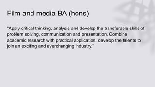 Film and media BA (hons)
"Apply critical thinking, analysis and develop the transferable skills of
problem solving, communication and presentation. Combine
academic research with practical application, develop the talents to
join an exciting and everchanging industry."
 