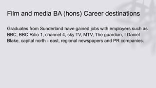 Film and media BA (hons) Career destinations
Graduates from Sunderland have gained jobs with employers such as
BBC, BBC Rdio 1, channel 4, sky TV, MTV, The guardian, I Daniel
Blake, capital north - east, regional newspapers and PR companies.
 
