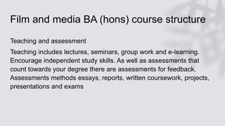 Film and media BA (hons) course structure
Teaching and assessment
Teaching includes lectures, seminars, group work and e-learning.
Encourage independent study skills. As well as assessments that
count towards your degree there are assessments for feedback.
Assessments methods essays, reports, written coursework, projects,
presentations and exams
 