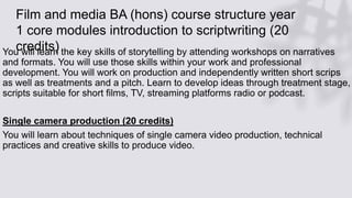 Film and media BA (hons) course structure year
1 core modules introduction to scriptwriting (20
credits)
You will learn the key skills of storytelling by attending workshops on narratives
and formats. You will use those skills within your work and professional
development. You will work on production and independently written short scrips
as well as treatments and a pitch. Learn to develop ideas through treatment stage,
scripts suitable for short films, TV, streaming platforms radio or podcast.
Single camera production (20 credits)
You will learn about techniques of single camera video production, technical
practices and creative skills to produce video.
 