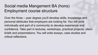 Social media Mangement BA (hons)
Employment course structure
Over the three – year degree you'll develop skills, knowledge and
personal attributes that employers are looking for. You will work
individually and part of a community to develop experience and
confidence. Take part in lectures, workshops, practical projects, client-
briefs and presentations. You will write essays, case studies and
critical reflections.
 