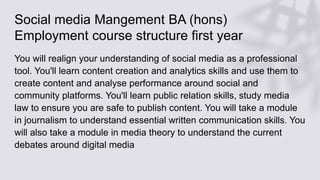 Social media Mangement BA (hons)
Employment course structure first year
You will realign your understanding of social media as a professional
tool. You'll learn content creation and analytics skills and use them to
create content and analyse performance around social and
community platforms. You'll learn public relation skills, study media
law to ensure you are safe to publish content. You will take a module
in journalism to understand essential written communication skills. You
will also take a module in media theory to understand the current
debates around digital media
 
