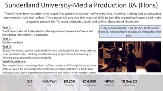 Sunderland University-Media Production BA (Hons)
There’s never been a better time to get into content creation – we’re watching, listening, making and broadcasting
more media than ever before. This course will give you the practical skills to join this expanding industry and make
engaging content for TV, radio, podcasts, social and online.-Sunderland University
Entry requirements: 120 UCAS Tariff points
If this is not met there is also an integrated first
year.
Year 1:
You’ll be introduced to the studios, the equipment, relevant software and
the various roles within TV and radio.
Year 2:
Content creation
Year 3:
By your final year, you’re ready to delve into the discipline you love, take on
your preferred role, pitching and developing proposals and delivering a
finished piece to professional standards.
Work Experience:
Work experience is an integral part of the course, and throughout your time
with us, you'll be encouraged to continuously liaise with the TV and radio
industry about work experience placements and industry-ran masterclasses.
 