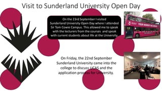 Visit to Sunderland University Open Day
On the 23rd September I visited
Sunderland University Open Day where I attended
Sir Tom Cowie Campus. This allowed me to speak
with the lecturers from the courses and speak
with current students about life at the University.
On Friday, the 22nd September
Sunderland University came into the
college to discuss UCAS and the
application process for University.
 
